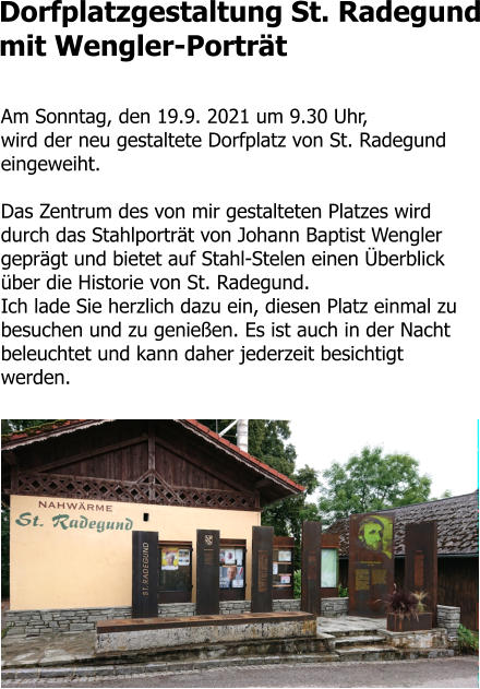 Dorfplatzgestaltung St. Radegund mit Wengler-Porträt  Am Sonntag, den 19.9. 2021 um 9.30 Uhr,  wird der neu gestaltete Dorfplatz von St. Radegund eingeweiht.   Das Zentrum des von mir gestalteten Platzes wird durch das Stahlporträt von Johann Baptist Wengler geprägt und bietet auf Stahl-Stelen einen Überblick über die Historie von St. Radegund.  Ich lade Sie herzlich dazu ein, diesen Platz einmal zu besuchen und zu genießen. Es ist auch in der Nacht beleuchtet und kann daher jederzeit besichtigt werden.