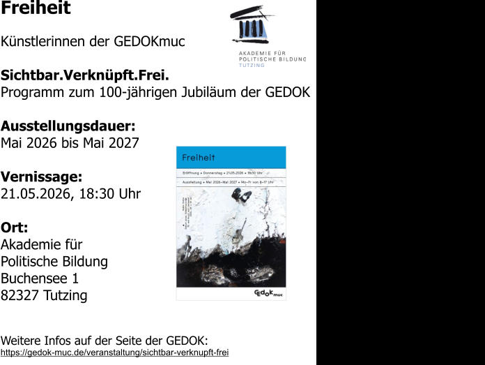 Freiheit  Künstlerinnen der GEDOKmuc  Sichtbar.Verknüpft.Frei. Programm zum 100-jährigen Jubiläum der GEDOK  Ausstellungsdauer: Mai 2026 bis Mai 2027  Vernissage: 21.05.2026, 18:30 Uhr  Ort: Akademie für Politische Bildung Buchensee 1 82327 Tutzing  Weitere Infos auf der Seite der GEDOK: https://gedok-muc.de/veranstaltung/sichtbar-verknupft-frei