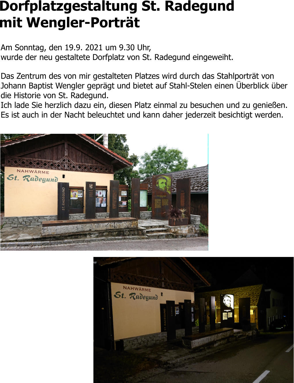 Dorfplatzgestaltung St. Radegund mit Wengler-Porträt  Am Sonntag, den 19.9. 2021 um 9.30 Uhr,  wurde der neu gestaltete Dorfplatz von St. Radegund eingeweiht.   Das Zentrum des von mir gestalteten Platzes wird durch das Stahlporträt von Johann Baptist Wengler geprägt und bietet auf Stahl-Stelen einen Überblick über die Historie von St. Radegund.  Ich lade Sie herzlich dazu ein, diesen Platz einmal zu besuchen und zu genießen. Es ist auch in der Nacht beleuchtet und kann daher jederzeit besichtigt werden.