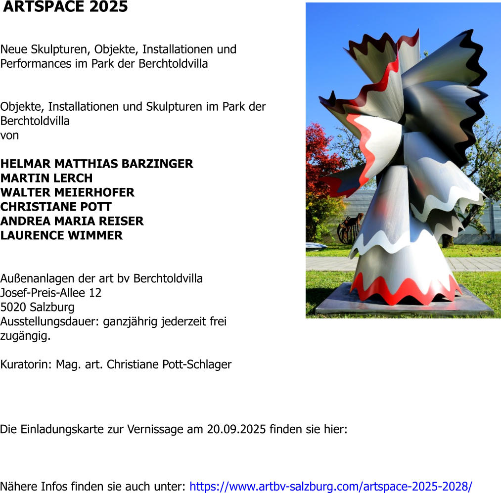 ARTSPACE 2025   Neue Skulpturen, Objekte, Installationen und Performances im Park der Berchtoldvilla   Objekte, Installationen und Skulpturen im Park der Berchtoldvilla von  HELMAR MATTHIAS BARZINGER MARTIN LERCH WALTER MEIERHOFER CHRISTIANE POTT ANDREA MARIA REISER LAURENCE WIMMER   Außenanlagen der art bv Berchtoldvilla Josef-Preis-Allee 12 5020 Salzburg Ausstellungsdauer: ganzjährig jederzeit frei zugängig.  Kuratorin: Mag. art. Christiane Pott-Schlager  Die Einladungskarte zur Vernissage am 20.09.2025 finden sie hier:     Nähere Infos finden sie auch unter: https://www.artbv-salzburg.com/artspace-2025-2028/