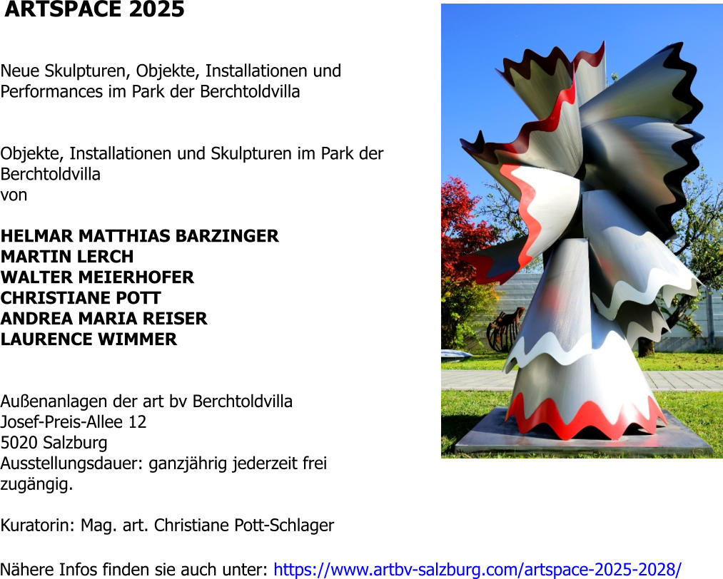 ARTSPACE 2025   Neue Skulpturen, Objekte, Installationen und Performances im Park der Berchtoldvilla   Objekte, Installationen und Skulpturen im Park der Berchtoldvilla von  HELMAR MATTHIAS BARZINGER MARTIN LERCH WALTER MEIERHOFER CHRISTIANE POTT ANDREA MARIA REISER LAURENCE WIMMER   Außenanlagen der art bv Berchtoldvilla Josef-Preis-Allee 12 5020 Salzburg Ausstellungsdauer: ganzjährig jederzeit frei zugängig.  Kuratorin: Mag. art. Christiane Pott-Schlager  Nähere Infos finden sie auch unter: https://www.artbv-salzburg.com/artspace-2025-2028/