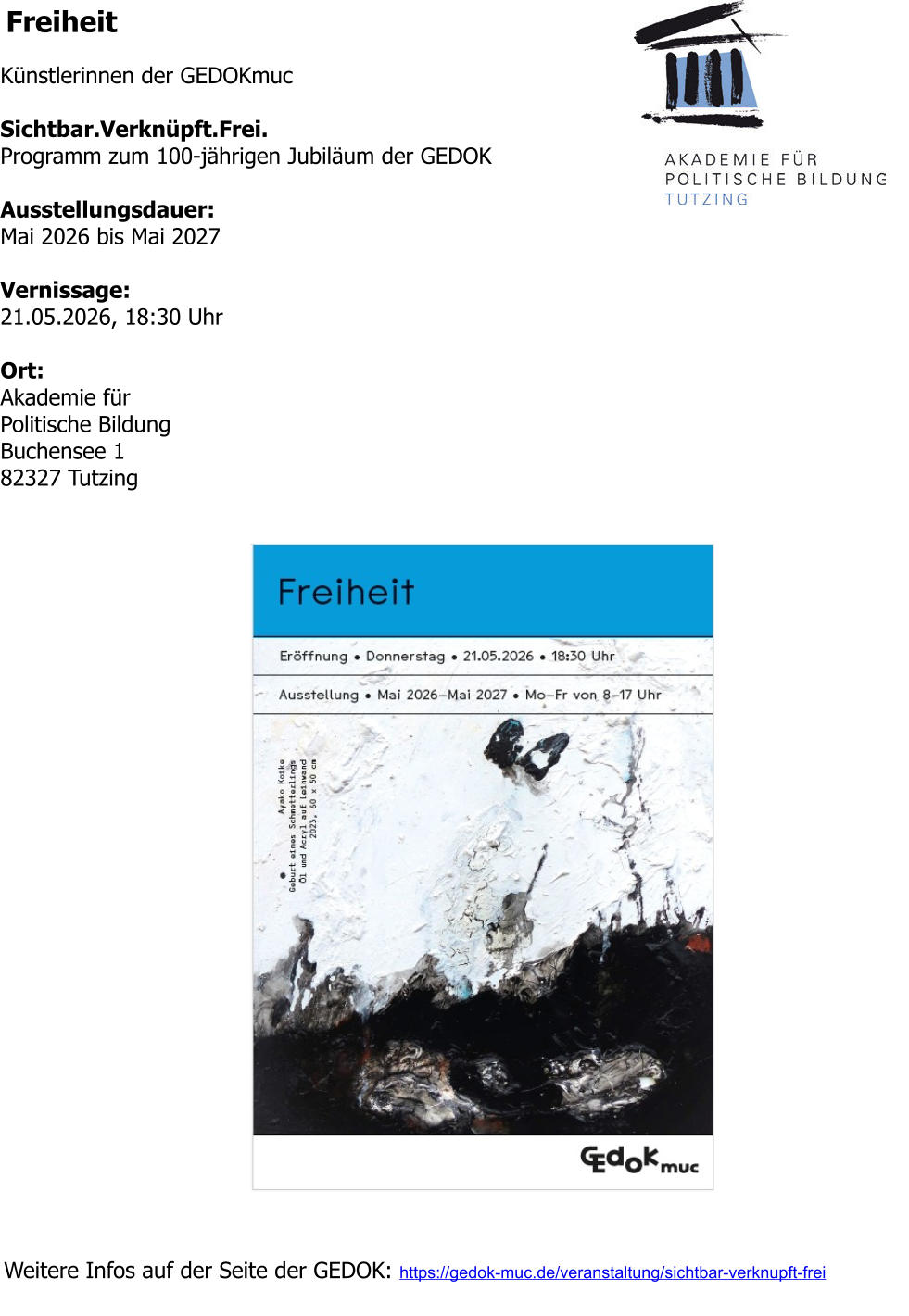 Freiheit  Künstlerinnen der GEDOKmuc  Sichtbar.Verknüpft.Frei. Programm zum 100-jährigen Jubiläum der GEDOK  Ausstellungsdauer: Mai 2026 bis Mai 2027  Vernissage: 21.05.2026, 18:30 Uhr  Ort: Akademie für Politische Bildung Buchensee 1 82327 Tutzing  Weitere Infos auf der Seite der GEDOK: https://gedok-muc.de/veranstaltung/sichtbar-verknupft-frei
