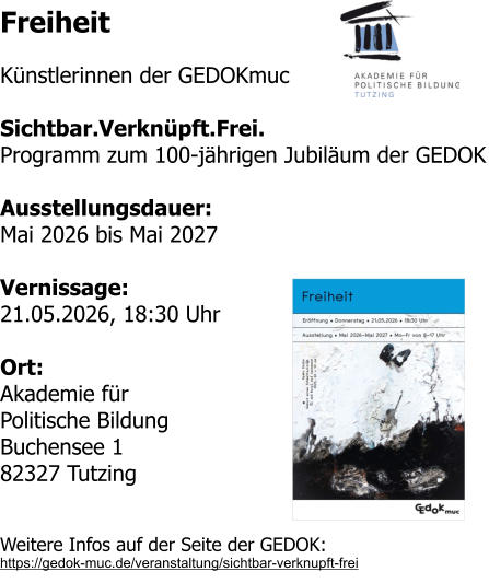 Freiheit  Künstlerinnen der GEDOKmuc  Sichtbar.Verknüpft.Frei. Programm zum 100-jährigen Jubiläum der GEDOK  Ausstellungsdauer: Mai 2026 bis Mai 2027  Vernissage: 21.05.2026, 18:30 Uhr  Ort: Akademie für Politische Bildung Buchensee 1 82327 Tutzing  Weitere Infos auf der Seite der GEDOK: https://gedok-muc.de/veranstaltung/sichtbar-verknupft-frei
