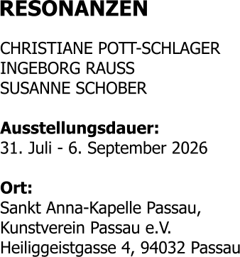 RESONANZEN  CHRISTIANE POTT-SCHLAGER INGEBORG RAUSS SUSANNE SCHOBER  Ausstellungsdauer: 31. Juli - 6. September 2026  Ort: Sankt Anna-Kapelle Passau, Kunstverein Passau e.V. Heiliggeistgasse 4, 94032 Passau